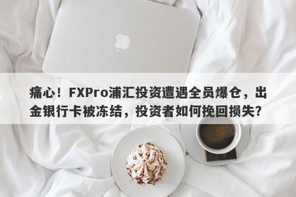 痛心！FXPro浦汇投资遭遇全员爆仓，出金银行卡被冻结，投资者如何挽回损失？