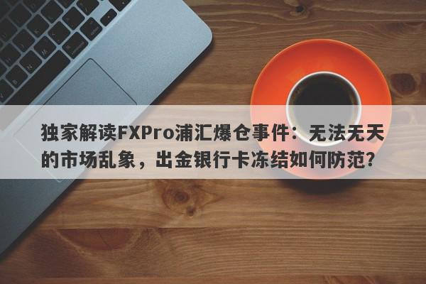 独家解读FXPro浦汇爆仓事件：无法无天的市场乱象，出金银行卡冻结如何防范？