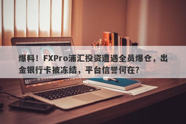 爆料！FXPro浦汇投资遭遇全员爆仓，出金银行卡被冻结，平台信誉何在？