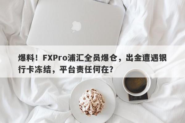 爆料！FXPro浦汇全员爆仓，出金遭遇银行卡冻结，平台责任何在？