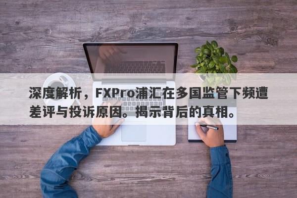 深度解析，FXPro浦汇在多国监管下频遭差评与投诉原因。揭示背后的真相。