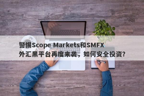 警惕Scope Markets和SMFX外汇黑平台再度来袭，如何安全投资？