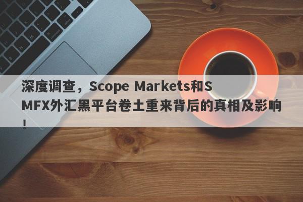 深度调查，Scope Markets和SMFX外汇黑平台卷土重来背后的真相及影响！