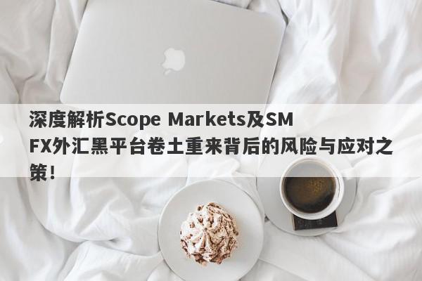 深度解析Scope Markets及SMFX外汇黑平台卷土重来背后的风险与应对之策！