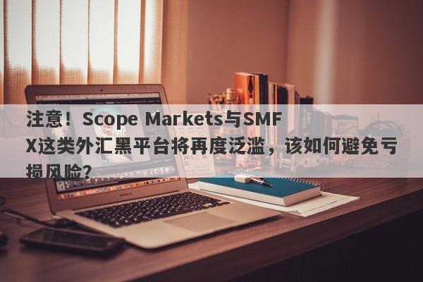 注意！Scope Markets与SMFX这类外汇黑平台将再度泛滥，该如何避免亏损风险？