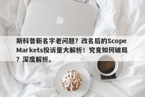 斯科普新名字老问题？改名后的Scope Markets投诉量大解析！究竟如何破局？深度解析。