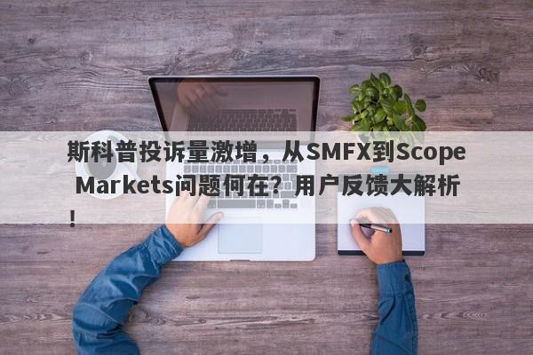 斯科普投诉量激增，从SMFX到Scope Markets问题何在？用户反馈大解析！