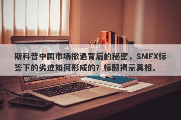 斯科普中国市场撤退背后的秘密，SMFX标签下的劣迹如何形成的？标题揭示真相。