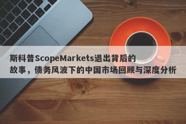 斯科普ScopeMarkets退出背后的故事，债务风波下的中国市场回顾与深度分析