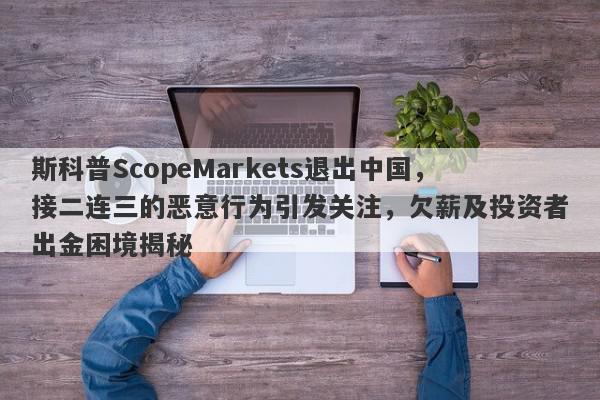 斯科普ScopeMarkets退出中国，接二连三的恶意行为引发关注，欠薪及投资者出金困境揭秘