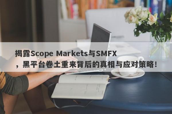 揭露Scope Markets与SMFX，黑平台卷土重来背后的真相与应对策略！