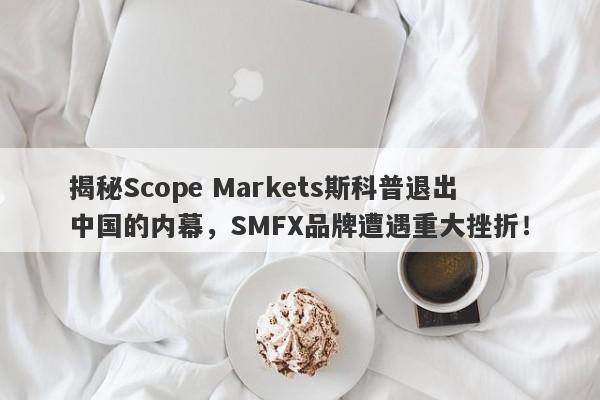 揭秘Scope Markets斯科普退出中国的内幕，SMFX品牌遭遇重大挫折！