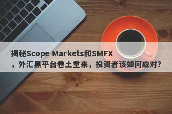 揭秘Scope Markets和SMFX，外汇黑平台卷土重来，投资者该如何应对？