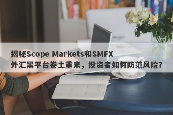 揭秘Scope Markets和SMFX外汇黑平台卷土重来，投资者如何防范风险？