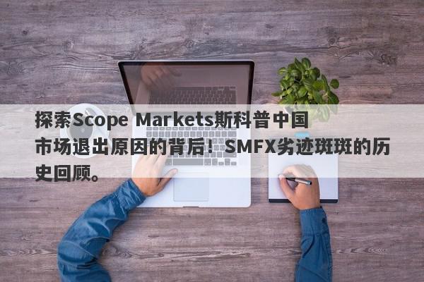 探索Scope Markets斯科普中国市场退出原因的背后！SMFX劣迹斑斑的历史回顾。