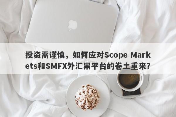 投资需谨慎，如何应对Scope Markets和SMFX外汇黑平台的卷土重来？