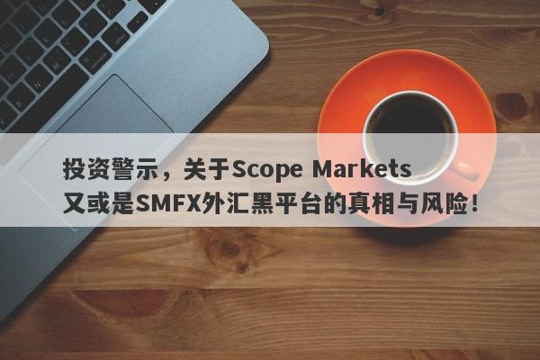 投资警示，关于Scope Markets又或是SMFX外汇黑平台的真相与风险！