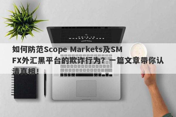 如何防范Scope Markets及SMFX外汇黑平台的欺诈行为？一篇文章带你认清真相！