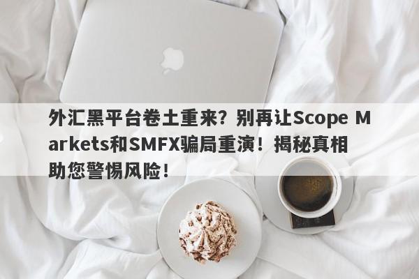 外汇黑平台卷土重来？别再让Scope Markets和SMFX骗局重演！揭秘真相助您警惕风险！