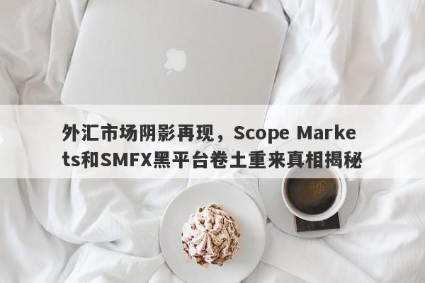 外汇市场阴影再现，Scope Markets和SMFX黑平台卷土重来真相揭秘