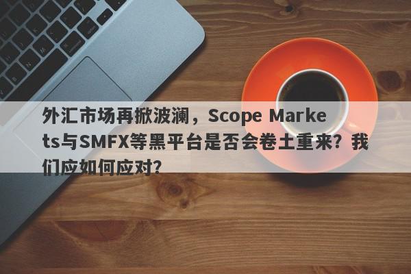 外汇市场再掀波澜，Scope Markets与SMFX等黑平台是否会卷土重来？我们应如何应对？