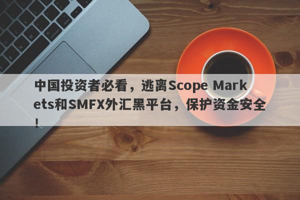 中国投资者必看，逃离Scope Markets和SMFX外汇黑平台，保护资金安全！