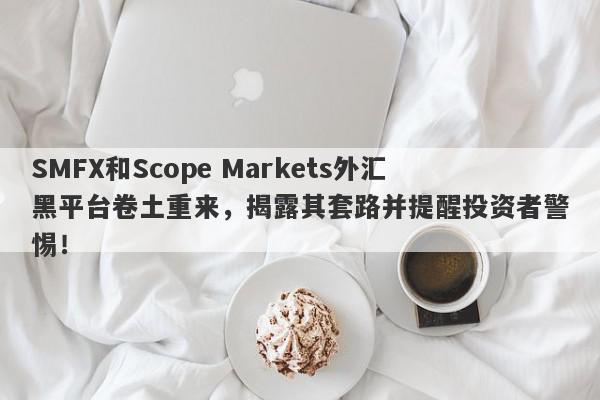 SMFX和Scope Markets外汇黑平台卷土重来，揭露其套路并提醒投资者警惕！