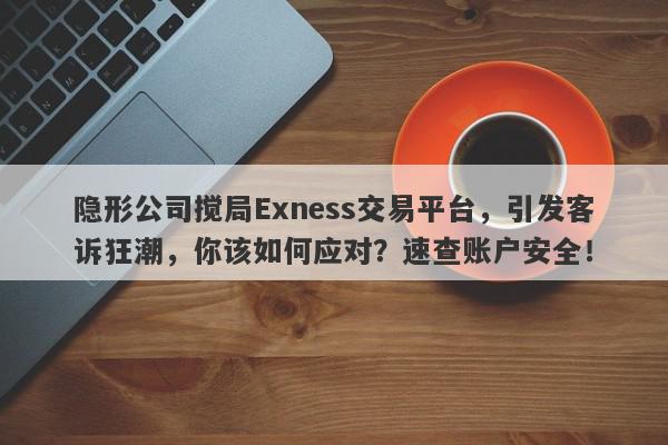 隐形公司搅局Exness交易平台，引发客诉狂潮，你该如何应对？速查账户安全！