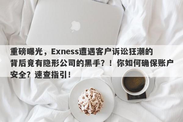 重磅曝光，Exness遭遇客户诉讼狂潮的背后竟有隐形公司的黑手？！你如何确保账户安全？速查指引！