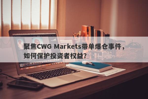 聚焦CWG Markets带单爆仓事件，如何保护投资者权益？