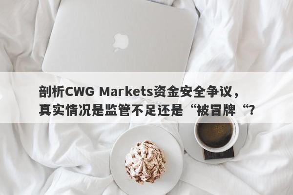 剖析CWG Markets资金安全争议，真实情况是监管不足还是“被冒牌“？