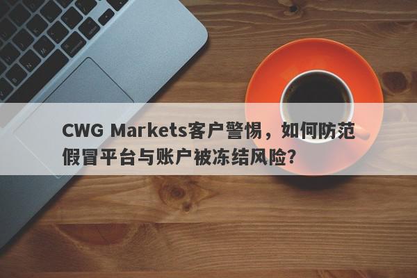 CWG Markets客户警惕，如何防范假冒平台与账户被冻结风险？