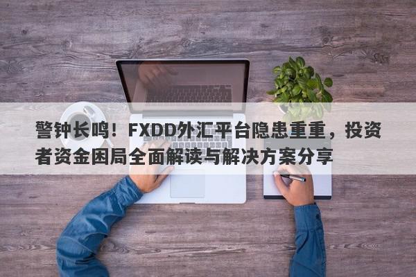 警钟长鸣！FXDD外汇平台隐患重重，投资者资金困局全面解读与解决方案分享