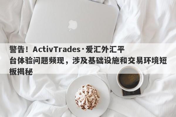 警告！ActivTrades·爱汇外汇平台体验问题频现，涉及基础设施和交易环境短板揭秘