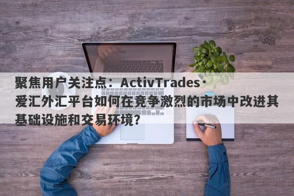 聚焦用户关注点：ActivTrades·爱汇外汇平台如何在竞争激烈的市场中改进其基础设施和交易环境？