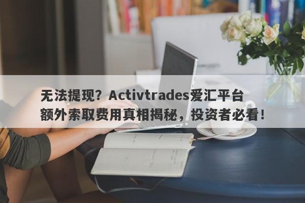 无法提现？Activtrades爱汇平台额外索取费用真相揭秘，投资者必看！