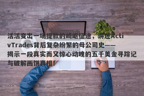 活活变出一场提款的崎岖征途，讲述ActivTrades背后复杂纷繁的母公司史——揭示一段真实而又惊心动魄的五千美金寻踪记与破解画饼真相！