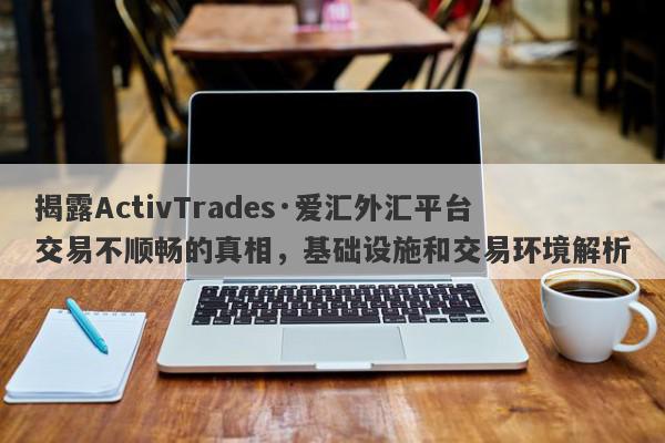 揭露ActivTrades·爱汇外汇平台交易不顺畅的真相，基础设施和交易环境解析