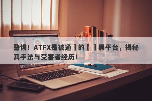 警惕！ATFX是被通報的詐騙黑平台，揭秘其手法与受害者经历！