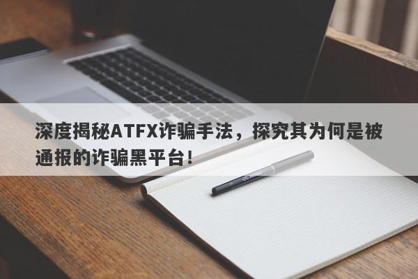 深度揭秘ATFX诈骗手法，探究其为何是被通报的诈骗黑平台！