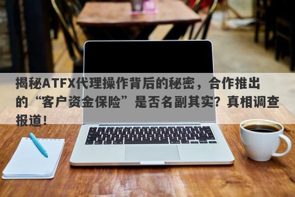 揭秘ATFX代理操作背后的秘密，合作推出的“客户资金保险”是否名副其实？真相调查报道！