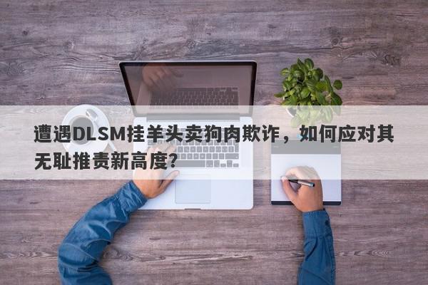 遭遇DLSM挂羊头卖狗肉欺诈，如何应对其无耻推责新高度？