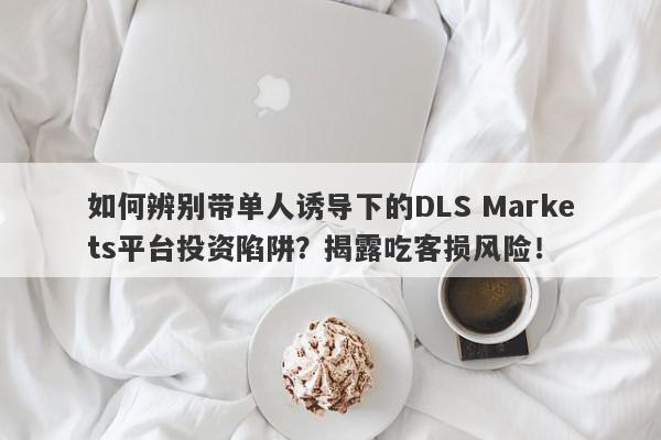 如何辨别带单人诱导下的DLS Markets平台投资陷阱？揭露吃客损风险！