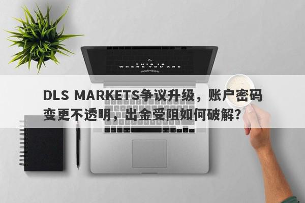 DLS MARKETS争议升级，账户密码变更不透明，出金受阻如何破解？