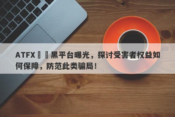 ATFX詐騙黑平台曝光，探讨受害者权益如何保障，防范此类骗局！