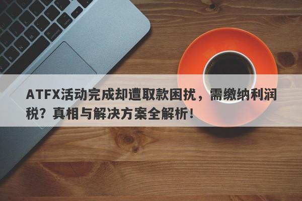 ATFX活动完成却遭取款困扰，需缴纳利润税？真相与解决方案全解析！