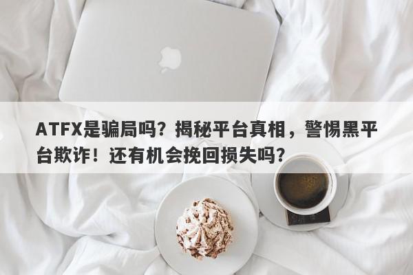 ATFX是骗局吗？揭秘平台真相，警惕黑平台欺诈！还有机会挽回损失吗？