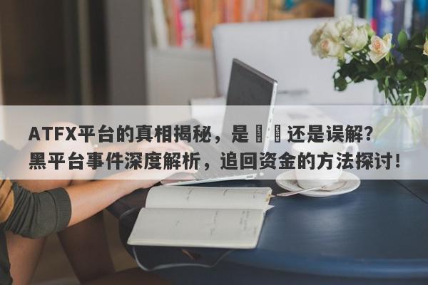 ATFX平台的真相揭秘，是詐騙还是误解？黑平台事件深度解析，追回资金的方法探讨！