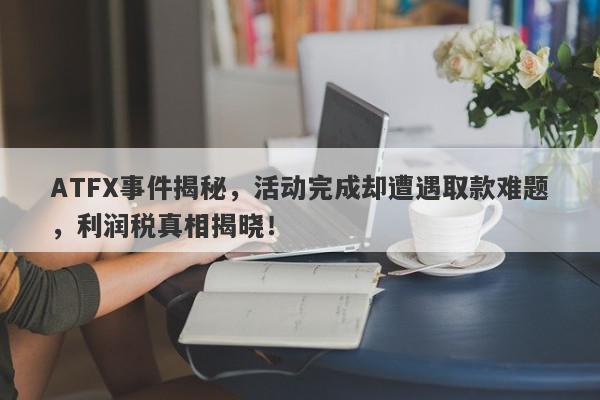 ATFX事件揭秘，活动完成却遭遇取款难题，利润税真相揭晓！