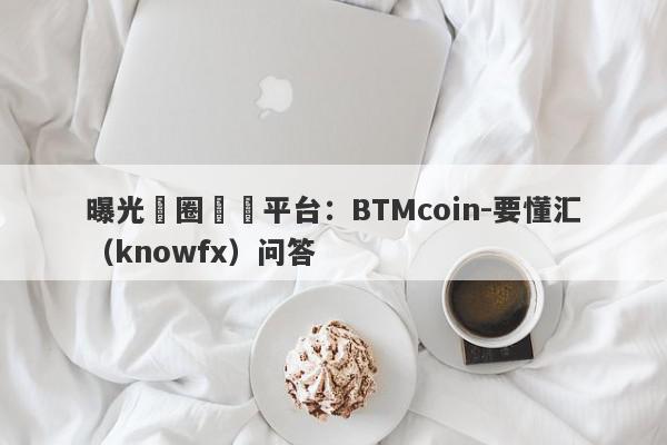 曝光幣圈詐騙平台：BTMcoin-要懂汇（knowfx）问答